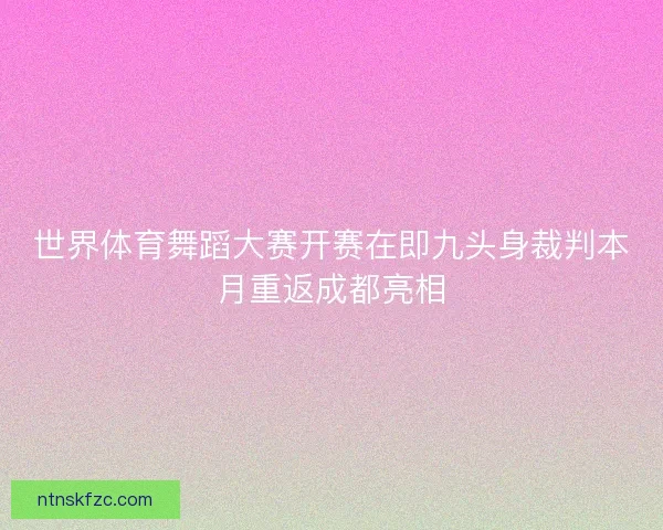 世界体育舞蹈大赛开赛在即九头身裁判本月重返成都亮相