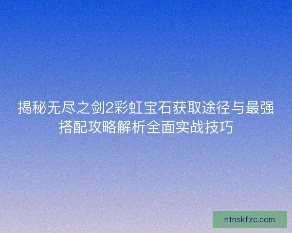 揭秘无尽之剑2彩虹宝石获取途径与最强搭配攻略解析全面实战技巧