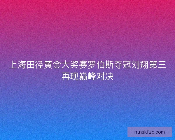 上海田径黄金大奖赛罗伯斯夺冠刘翔第三再现巅峰对决