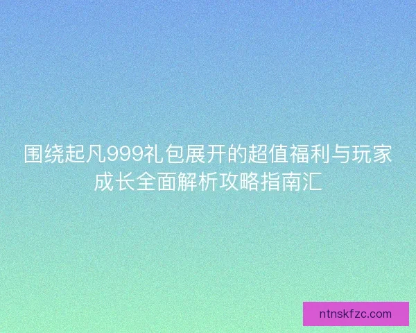 围绕起凡999礼包展开的超值福利与玩家成长全面解析攻略指南汇