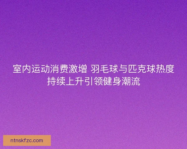 室内运动消费激增 羽毛球与匹克球热度持续上升引领健身潮流