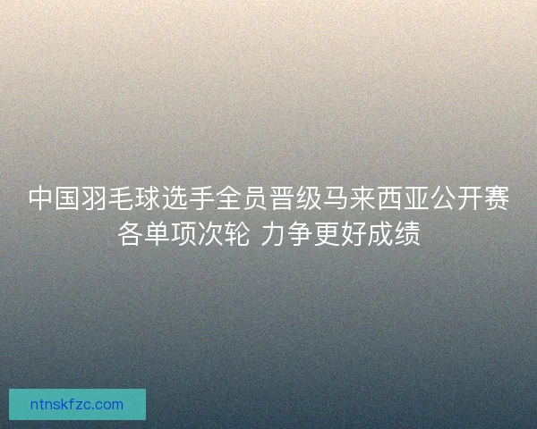 中国羽毛球选手全员晋级马来西亚公开赛各单项次轮 力争更好成绩