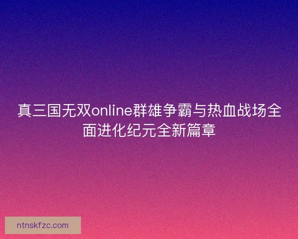 真三国无双online群雄争霸与热血战场全面进化纪元全新篇章