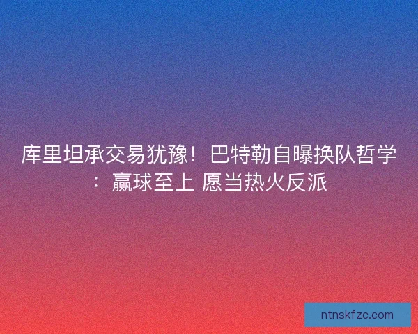 库里坦承交易犹豫！巴特勒自曝换队哲学：赢球至上 愿当热火反派