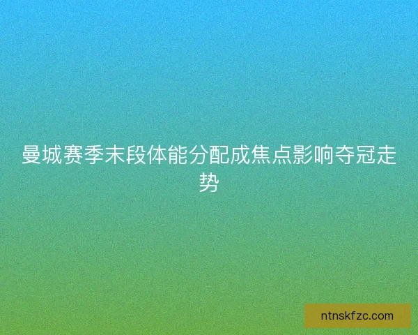 曼城赛季末段体能分配成焦点影响夺冠走势