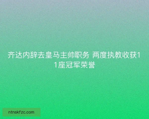 齐达内辞去皇马主帅职务 两度执教收获11座冠军荣誉