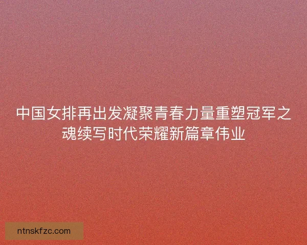 中国女排再出发凝聚青春力量重塑冠军之魂续写时代荣耀新篇章伟业