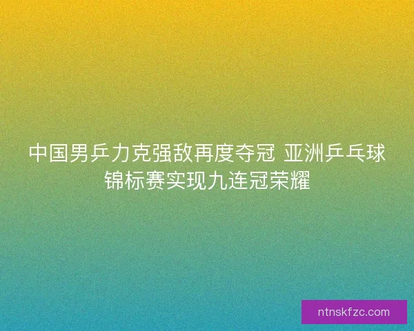 中国男乒力克强敌再度夺冠 亚洲乒乓球锦标赛实现九连冠荣耀