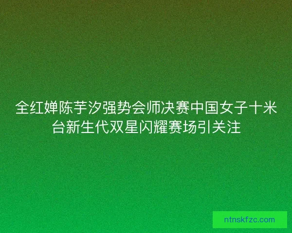 全红婵陈芋汐强势会师决赛中国女子十米台新生代双星闪耀赛场引关注