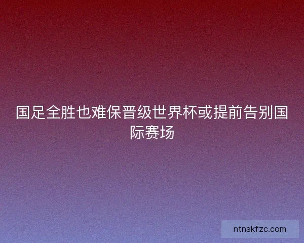 国足全胜也难保晋级世界杯或提前告别国际赛场